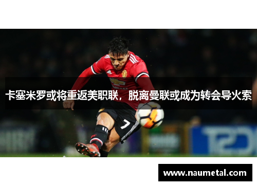 卡塞米罗或将重返美职联，脱离曼联或成为转会导火索